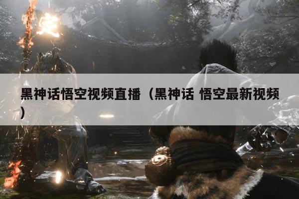 黑神话悟空视频直播（黑神话 悟空最新视频）