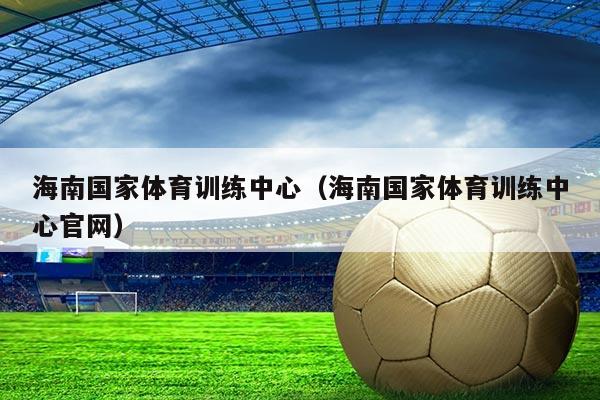海南国家体育训练中心(海南国家体育训练中心官网)