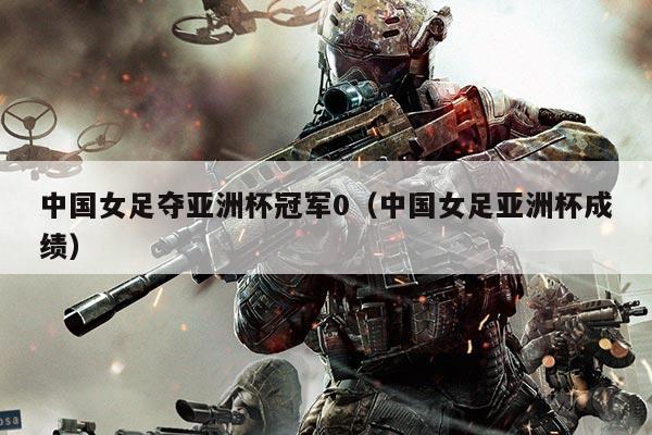 中国女足夺亚洲杯冠军0（中国女足亚洲杯成绩）