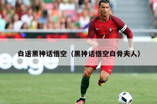 白送黑神话悟空(黑神话悟空白骨夫人)